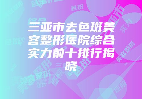 三亚市去色斑美容整形医院综合实力前十排行揭晓