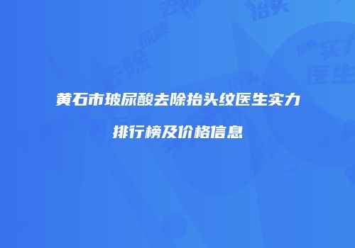 黄石市玻尿酸去除抬头纹医生实力排行榜及价格信息