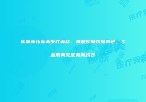 成都美钰蓉美医疗美容：果酸换肤焕肤奇迹，专业服务见证美丽蜕变