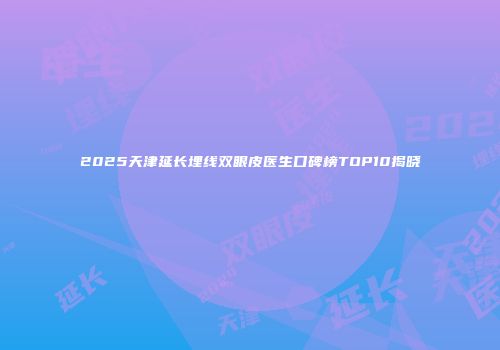2025天津延长埋线双眼皮医生口碑榜TOP10揭晓