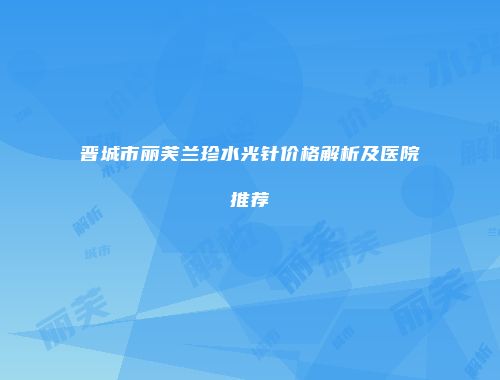 晋城市丽芙兰珍水光针价格解析及医院推荐