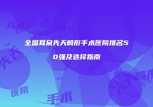 全国耳朵先天畸形手术医院排名50强及选择指南
