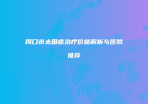 周口市太田痣治疗价格解析与医院推荐