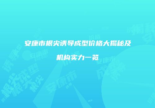 安康市根尖诱导成型价格大揭秘及机构实力一览