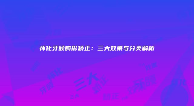 怀化牙颌畸形矫正：三大效果与分类解析