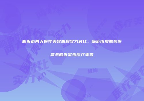 临沂市两大医疗美容机构实力对比：临沂市皮肤病医院与临沂星铄医疗美容