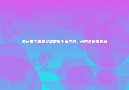 贺州市下眼袋发黑整形手术价格、医院及医生详解