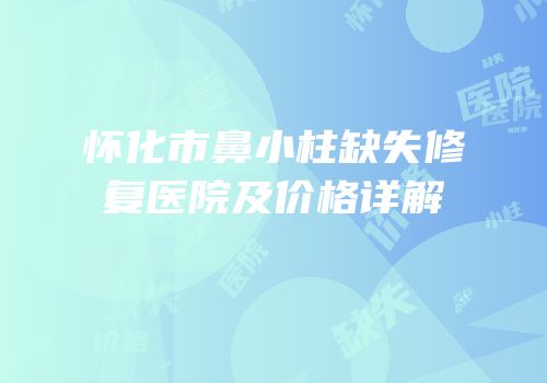 怀化市鼻小柱缺失修复医院及价格详解