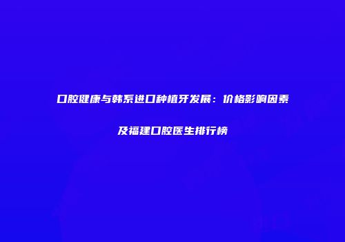 口腔健康与韩系进口种植牙发展：价格影响因素及福建口腔医生排行榜