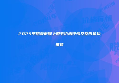 2025年阳泉市腿上脱毛价格行情及整形机构推荐