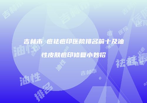 吉林市袪痘祛痘印医院排名前十及油性皮肤痘印修复小妙招