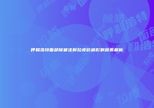 呼和浩特面部除皱注射拉皮价格影响因素解析