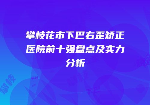 攀枝花市下巴右歪矫正医院前十强盘点及实力分析