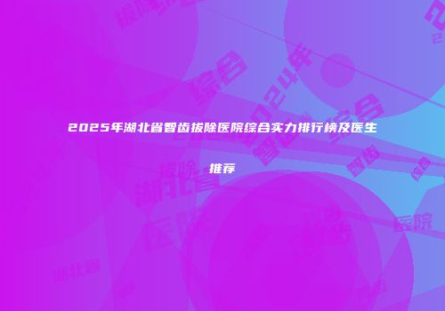 2025年湖北省智齿拔除医院综合实力排行榜及医生推荐