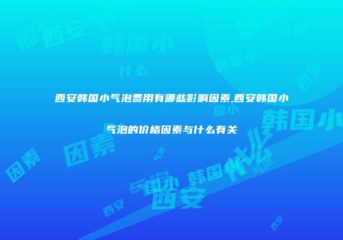 西安韩国小气泡费用有哪些影响因素,西安韩国小气泡的价格因素与什么有关