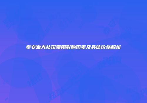 泰安激光祛斑费用影响因素及具体价格解析