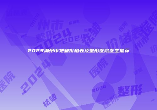 2025潮州市祛皱价格表及整形医院医生推荐