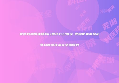 芜湖妙桃假体隆胸口碑排行已敲定-芜湖伊莱美整形外科医院技术完全信得过