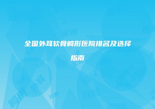 全国外耳软骨畸形医院排名及选择指南