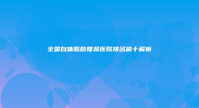 全国自体脂肪隆鼻医院排名前十解析