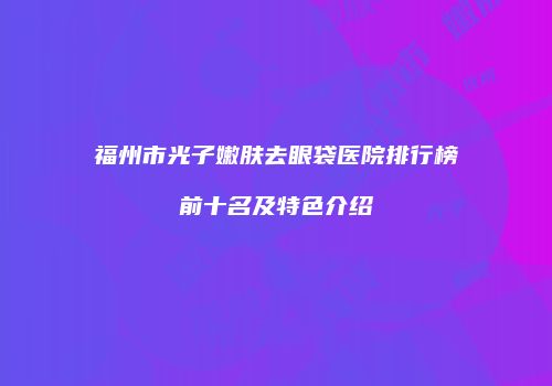 福州市光子嫩肤去眼袋医院排行榜前十名及特色介绍