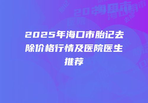 2025年海口市胎记去除价格行情及医院医生推荐