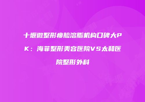 十堰微整形瘦脸溶脂机构口碑大PK：海菲整形美容医院VS太和医院整形外科