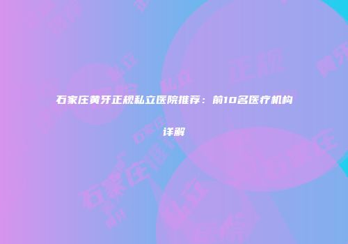 石家庄黄牙正规私立医院推荐：前10名医疗机构详解