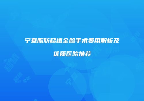 宁夏脂肪移植全脸手术费用解析及优质医院推荐