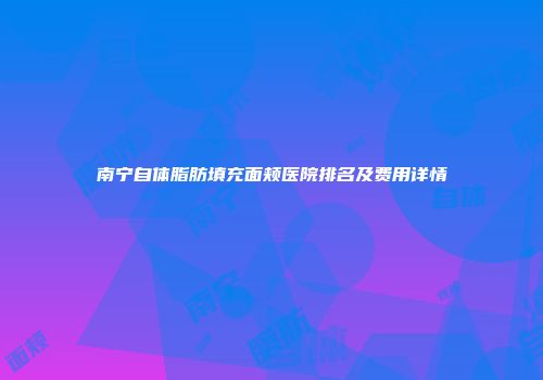 南宁自体脂肪填充面颊医院排名及费用详情