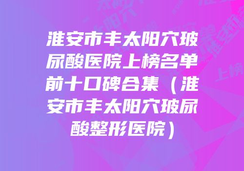 淮安市丰太阳穴玻尿酸医院上榜名单前十口碑合集（淮安市丰太阳穴玻尿酸整形医院）