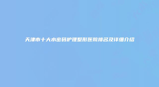 天津市十大水密码护理整形医院排名及详细介绍