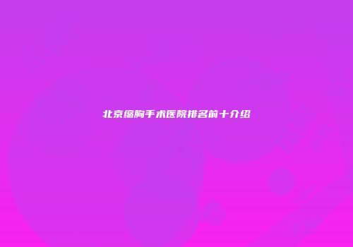 北京缩胸手术医院排名前十介绍