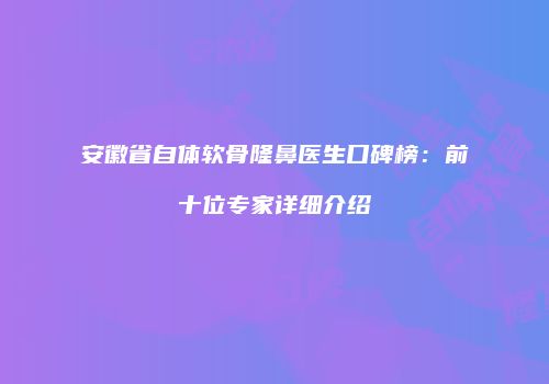 安徽省自体软骨隆鼻医生口碑榜：前十位专家详细介绍