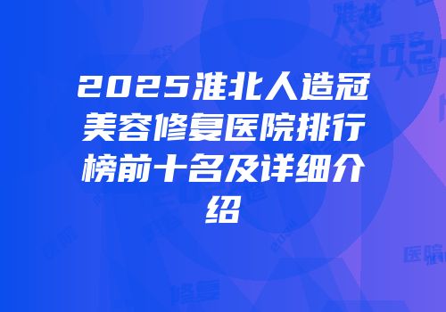 2025淮北人造冠美容修复医院排行榜前十名及详细介绍