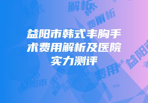 益阳市韩式丰胸手术费用解析及医院实力测评