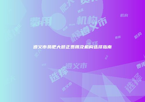 遵义市鼻肥大矫正费用及机构选择指南