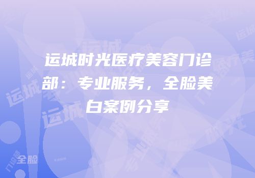 运城时光医疗美容门诊部：专业服务，全脸美白案例分享