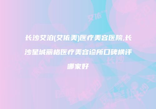 长沙艾泊(艾依美)医疗美容医院,长沙星城丽格医疗美容诊所口碑横评哪家好