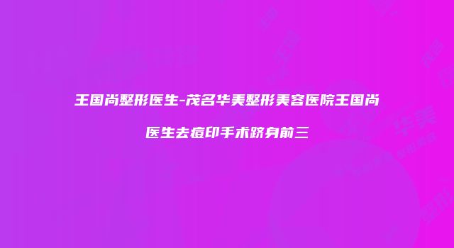王国尚整形医生-茂名华美整形美容医院王国尚医生去痘印手术跻身前三