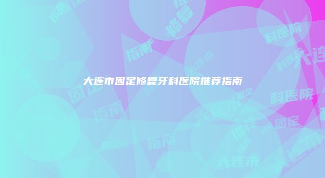 大连市固定修复牙科医院推荐指南