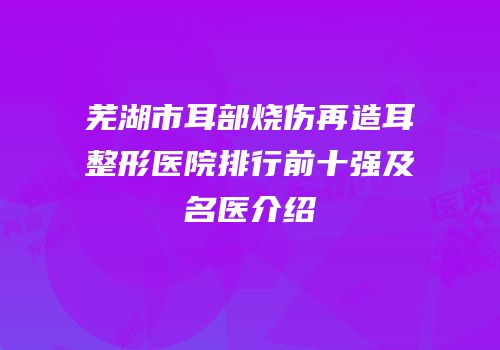 芜湖市耳部烧伤再造耳整形医院排行前十强及名医介绍