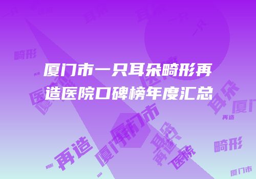厦门市一只耳朵畸形再造医院口碑榜年度汇总