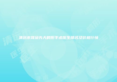清远市耳朵先天畸形手术医生排名及价格行情