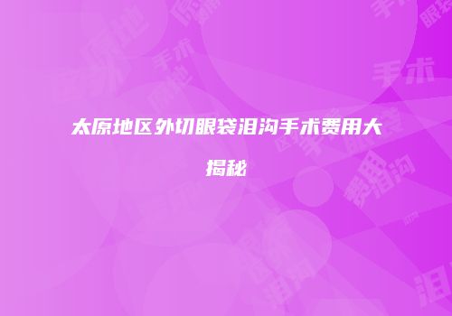 太原地区外切眼袋泪沟手术费用大揭秘