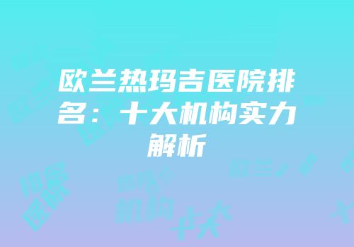 欧兰热玛吉医院排名：十大机构实力解析
