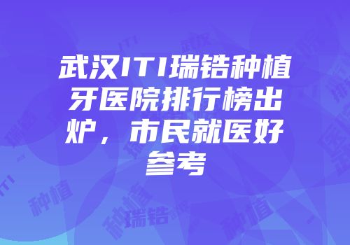 武汉ITI瑞锆种植牙医院排行榜出炉，市民就医好参考