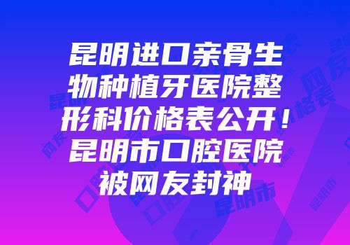 昆明进口亲骨生物种植牙医院整形科价格表公开！昆明市口腔医院被网友封神