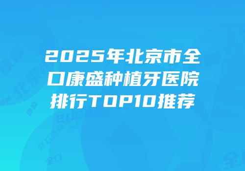 2025年北京市全口康盛种植牙医院排行TOP10推荐