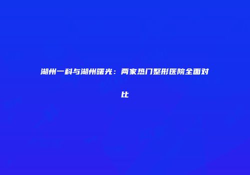湖州一科与湖州曙光：两家热门整形医院全面对比